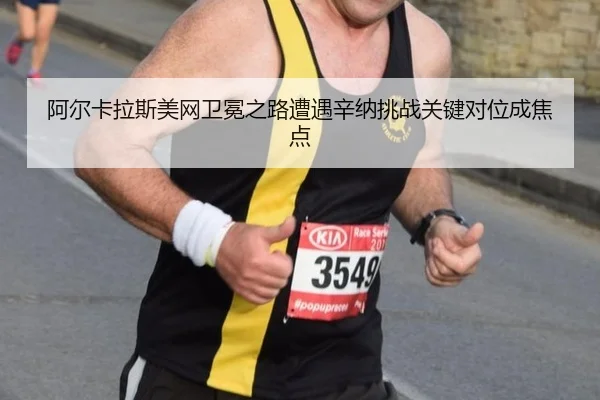 阿尔卡拉斯美网卫冕之路遭遇辛纳挑战关键对位成焦点