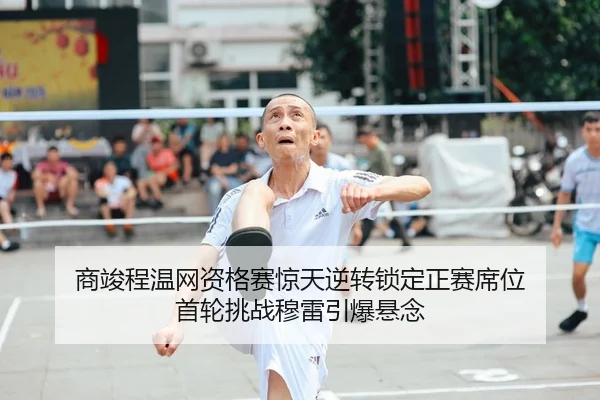商竣程温网资格赛惊天逆转锁定正赛席位 首轮挑战穆雷引爆悬念