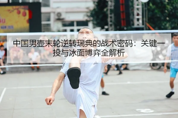 中国男壶末轮逆转瑞典的战术密码：关键一投与冰面博弈全解析