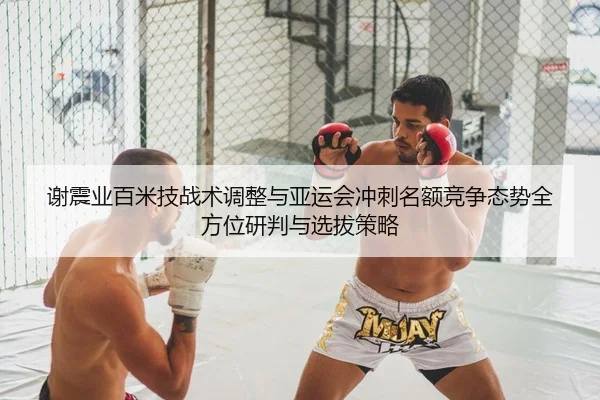谢震业百米技战术调整与亚运会冲刺名额竞争态势全方位研判与选拔策略